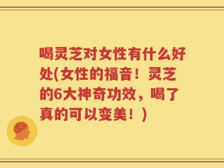 喝灵芝对女性有什么好处(女性的福音！灵芝的6大神奇功效，喝了真的可以变美！)