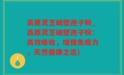 高原灵芝破壁孢子粉_高原灵芝破壁孢子粉：高效吸收，增强免疫力，天然健康之选)