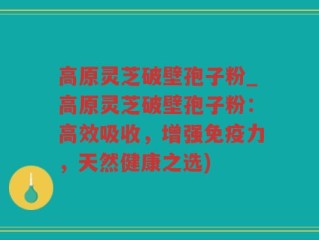 高原灵芝破壁孢子粉_高原灵芝破壁孢子粉：高效吸收，增强免疫力，天然健康之选)