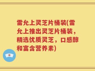 雷允上灵芝片桶装(雷允上推出灵芝片桶装，精选优质灵芝，口感醇和富含营养素)