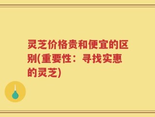 灵芝价格贵和便宜的区别(重要性：寻找实惠的灵芝)