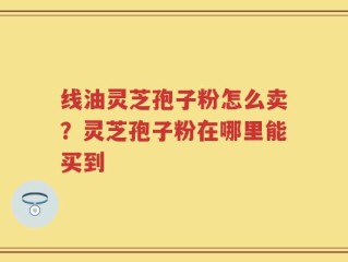 线油灵芝孢子粉怎么卖？灵芝孢子粉在哪里能买到