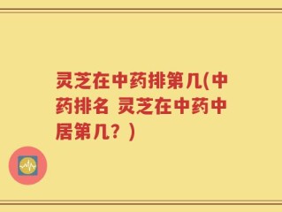 灵芝在中药排第几(中药排名 灵芝在中药中居第几？)