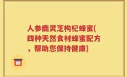 人参鹿灵芝枸杞蜂蜜(四种天然食材蜂蜜配方，帮助您保持健康)