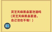 灵芝天麻黑桑葚泡酒吗(灵芝天麻黑桑葚酒，自己泡也不难！)