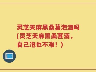 灵芝天麻黑桑葚泡酒吗(灵芝天麻黑桑葚酒，自己泡也不难！)