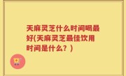 天麻灵芝什么时间喝最好(天麻灵芝最佳饮用时间是什么？)