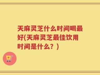 天麻灵芝什么时间喝最好(天麻灵芝最佳饮用时间是什么？)