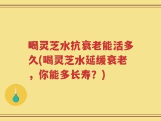 喝灵芝水抗衰老能活多久(喝灵芝水延缓衰老，你能多长寿？)