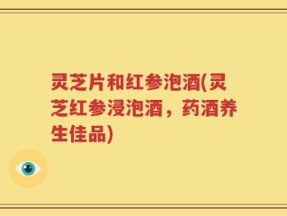 灵芝片和红参泡酒(灵芝红参浸泡酒，药酒养生佳品)