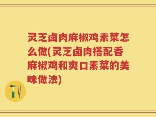 灵芝卤肉麻椒鸡素菜怎么做(灵芝卤肉搭配香麻椒鸡和爽口素菜的美味做法)