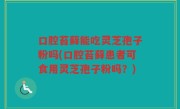 口腔苔藓能吃灵芝孢子粉吗(口腔苔藓患者可食用灵芝孢子粉吗？)