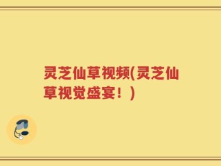 灵芝仙草视频(灵芝仙草视觉盛宴！)