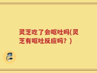 灵芝吃了会呕吐吗(灵芝有呕吐反应吗？)