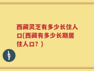 西藏灵芝有多少长住人口(西藏有多少长期居住人口？)