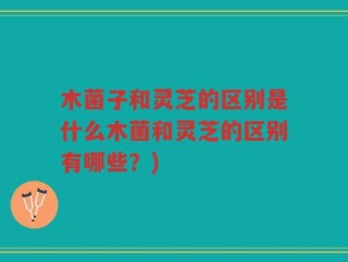 木菌子和灵芝的区别是什么木菌和灵芝的区别有哪些？)