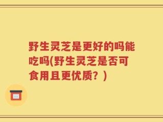 野生灵芝是更好的吗能吃吗(野生灵芝是否可食用且更优质？)