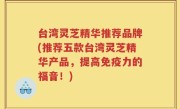 台湾灵芝精华推荐品牌(推荐五款台湾灵芝精华产品，提高免疫力的福音！)