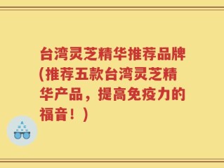 台湾灵芝精华推荐品牌(推荐五款台湾灵芝精华产品，提高免疫力的福音！)