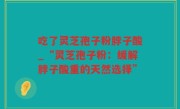 吃了灵芝孢子粉脖子酸_“灵芝孢子粉：缓解脖子酸重的天然选择”