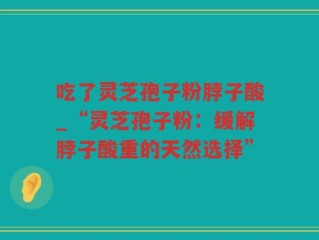 吃了灵芝孢子粉脖子酸_“灵芝孢子粉：缓解脖子酸重的天然选择”