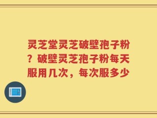 灵芝堂灵芝破壁孢子粉？破壁灵芝孢子粉每天服用几次，每次服多少