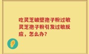 吃灵芝破壁孢子粉过敏灵芝孢子粉引发过敏反应，怎么办？