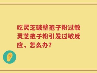 吃灵芝破壁孢子粉过敏灵芝孢子粉引发过敏反应，怎么办？