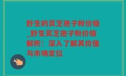 野生的灵芝孢子粉价格_野生灵芝孢子粉价格解析：深入了解其价值与市场定位