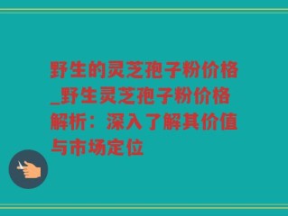 野生的灵芝孢子粉价格_野生灵芝孢子粉价格解析：深入了解其价值与市场定位