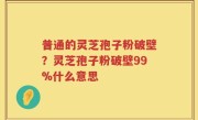 普通的灵芝孢子粉破壁？灵芝孢子粉破壁99%什么意思