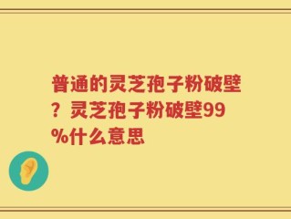 普通的灵芝孢子粉破壁？灵芝孢子粉破壁99%什么意思