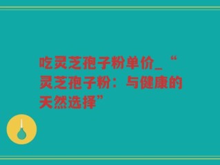 吃灵芝孢子粉单价_“灵芝孢子粉：与健康的天然选择”