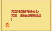 灵芝对皮肤有好处么(灵芝：皮肤的调理圣品)