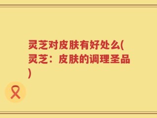 灵芝对皮肤有好处么(灵芝：皮肤的调理圣品)