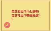 灵芝能治疗什么病啊(灵芝可治疗哪些疾病？)