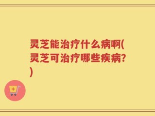 灵芝能治疗什么病啊(灵芝可治疗哪些疾病？)