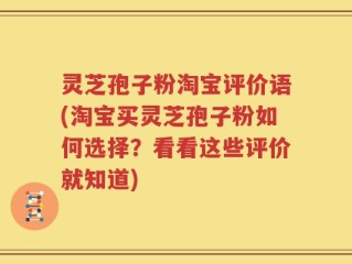 灵芝孢子粉淘宝评价语(淘宝买灵芝孢子粉如何选择？看看这些评价就知道)