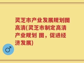 灵芝市产业发展规划图高清(灵芝市制定高清产业规划 图，促进经济发展)