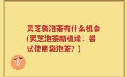 灵芝袋泡茶有什么机会(灵芝泡茶新机缘：尝试使用袋泡茶？)