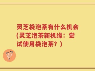 灵芝袋泡茶有什么机会(灵芝泡茶新机缘：尝试使用袋泡茶？)