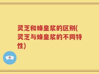 灵芝和蜂皇浆的区别(灵芝与蜂皇浆的不同特性)