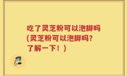 吃了灵芝粉可以泡脚吗(灵芝粉可以泡脚吗？了解一下！)