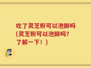 吃了灵芝粉可以泡脚吗(灵芝粉可以泡脚吗？了解一下！)