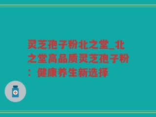灵芝孢子粉北之堂_北之堂高品质灵芝孢子粉：健康养生新选择