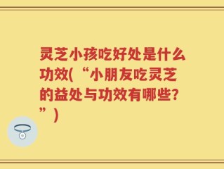 灵芝小孩吃好处是什么功效(“小朋友吃灵芝的益处与功效有哪些？”)