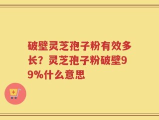 破壁灵芝孢子粉有效多长？灵芝孢子粉破壁99%什么意思