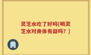 灵芝水吃了好吗(喝灵芝水对身体有益吗？)