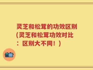 灵芝和松茸的功效区别(灵芝和松茸功效对比：区别大不同！)