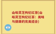 山峪灵芝枸杞红茶(山峪灵芝枸杞红茶：美味与健康的完美结合)